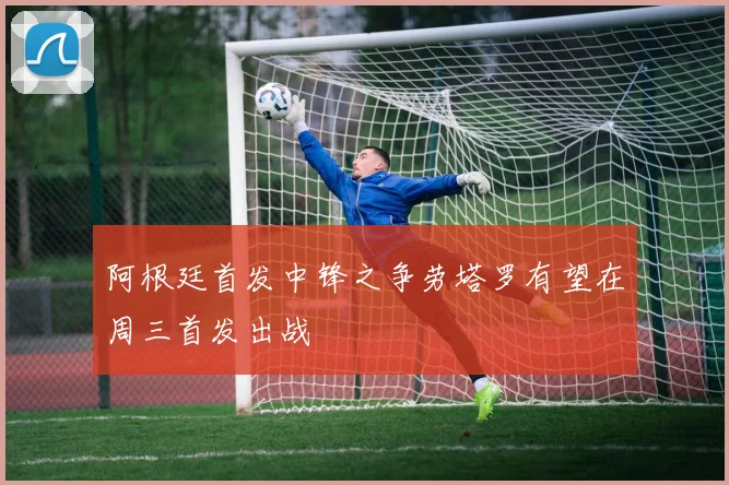 阿根廷首发中锋之争劳塔罗有望在周三首发出战