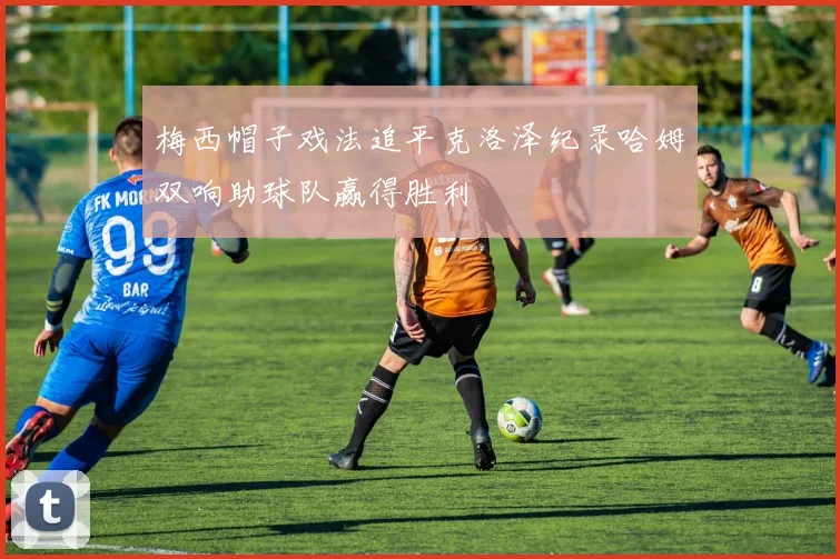 梅西帽子戏法追平克洛泽纪录哈姆双响助球队赢得胜利