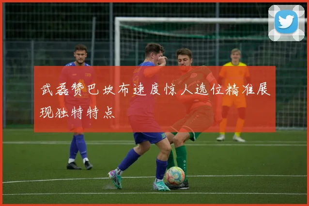 武磊赞巴坎布速度惊人选位精准展现独特特点