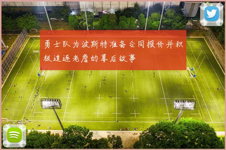 勇士队为波斯特准备合同报价并积极追逐老詹的幕后故事