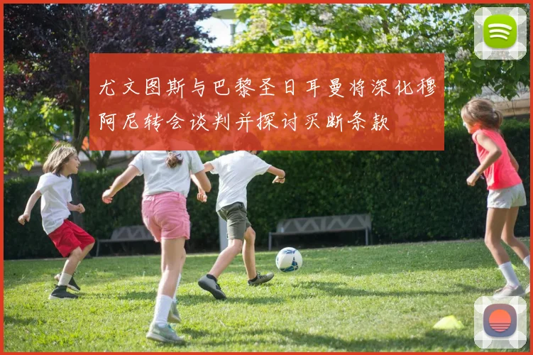 尤文图斯与巴黎圣日耳曼将深化穆阿尼转会谈判并探讨买断条款