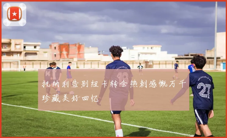 托纳利告别纽卡转会热刺感慨万千珍藏美好回忆