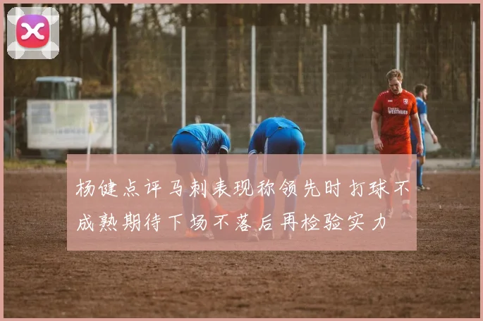 杨健点评马刺表现称领先时打球不成熟期待下场不落后再检验实力