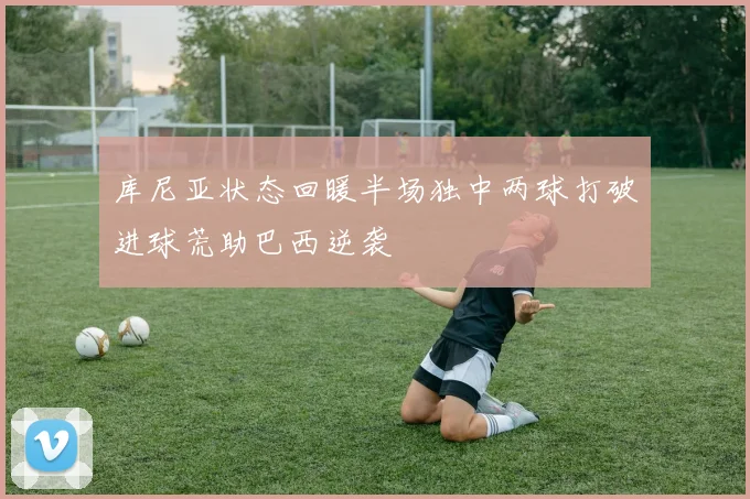 库尼亚状态回暖半场独中两球打破进球荒助巴西逆袭