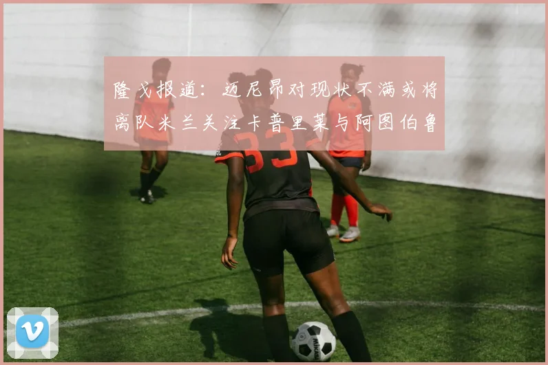 隆戈报道：迈尼昂对现状不满或将离队米兰关注卡普里莱与阿图伯鲁转会动态