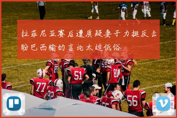 拉菲尼亚赛后遭质疑妻子力挺反击盼巴西输的言论太过低俗